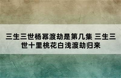 三生三世杨幂渡劫是第几集 三生三世十里桃花白浅渡劫归来